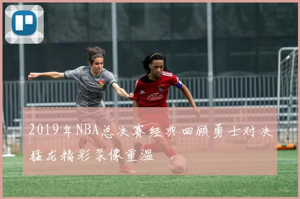 2019年NBA总决赛经典回顾勇士对决猛龙精彩录像重温