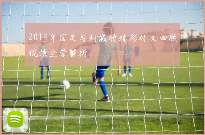 2014年国足与科威特精彩对决回顾视频全景解析