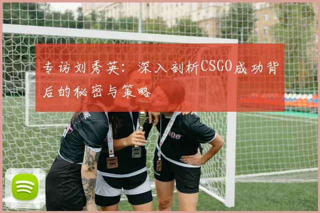 专访刘秀英：深入剖析CSGO成功背后的秘密与策略