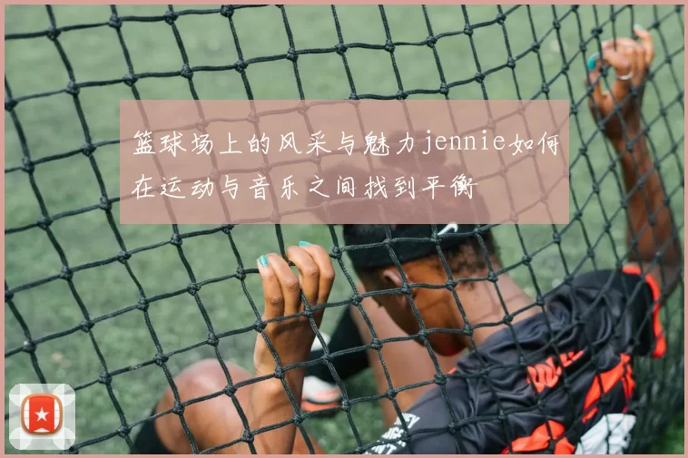 篮球场上的风采与魅力jennie如何在运动与音乐之间找到平衡