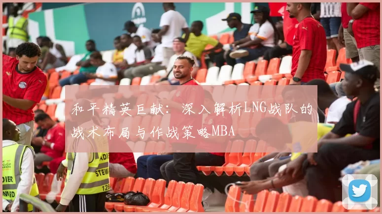 和平精英巨献：深入解析LNG战队的战术布局与作战策略MBA