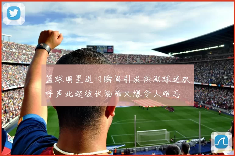 篮球明星进门瞬间引发热潮球迷欢呼声此起彼伏场面火爆令人难忘