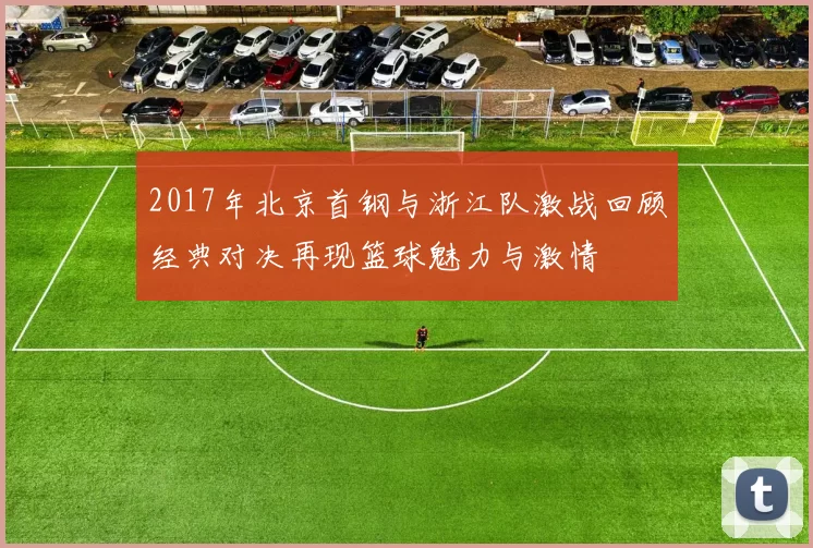 2017年北京首钢与浙江队激战回顾经典对决再现篮球魅力与激情