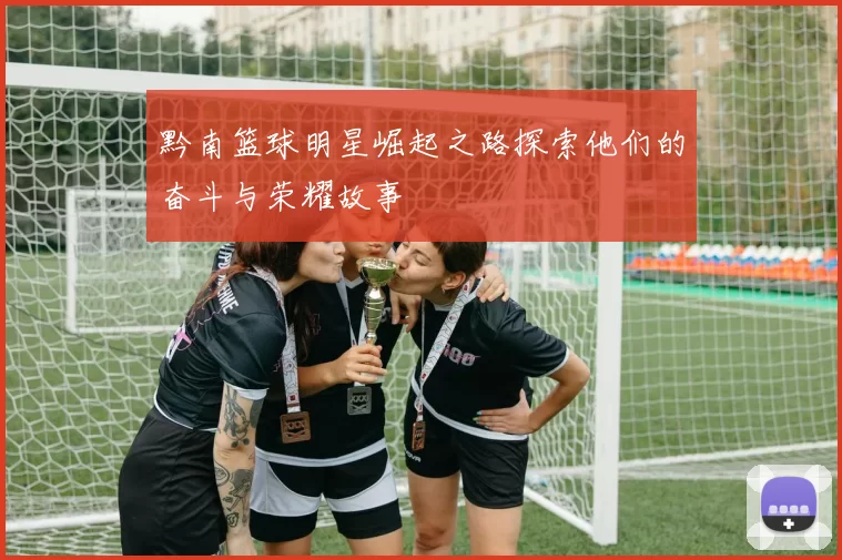 黔南篮球明星崛起之路探索他们的奋斗与荣耀故事