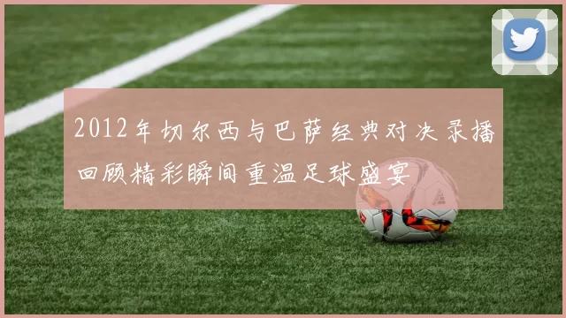 2012年切尔西与巴萨经典对决录播回顾精彩瞬间重温足球盛宴