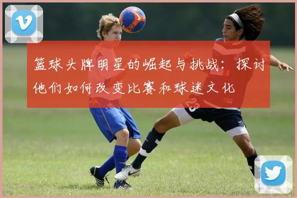 篮球头牌明星的崛起与挑战：探讨他们如何改变比赛和球迷文化